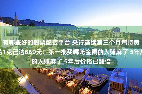 有哪些好的股票配资平台 央行连续第三个月增持黄金！足金饰品1克已达869元！第一批买哪吒金镯的人赚麻了 5年后价格已翻倍