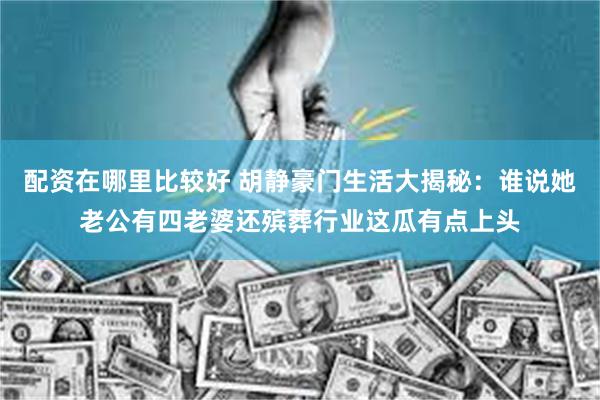 配资在哪里比较好 胡静豪门生活大揭秘：谁说她老公有四老婆还殡葬行业这瓜有点上头