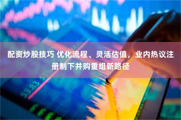 配资炒股技巧 优化流程、灵活估值，业内热议注册制下并购重组新路径