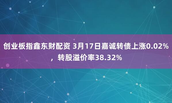 创业板指鑫东财配资 3月17日嘉诚转债上涨0.02%，转股溢价率38.32%