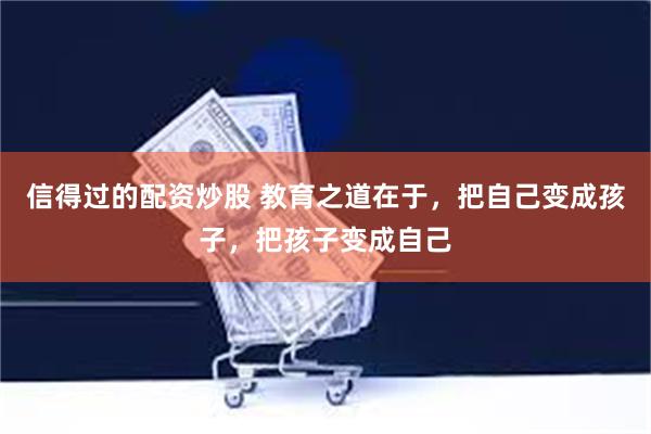 信得过的配资炒股 教育之道在于，把自己变成孩子，把孩子变成自己