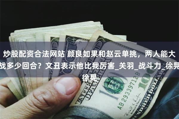 炒股配资合法网站 颜良如果和赵云单挑，两人能大战多少回合？文丑表示他比我厉害_关羽_战斗力_徐晃