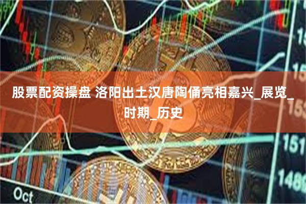股票配资操盘 洛阳出土汉唐陶俑亮相嘉兴_展览_时期_历史