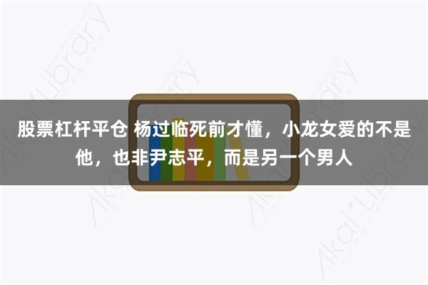 股票杠杆平仓 杨过临死前才懂，小龙女爱的不是他，也非尹志平，而是另一个男人