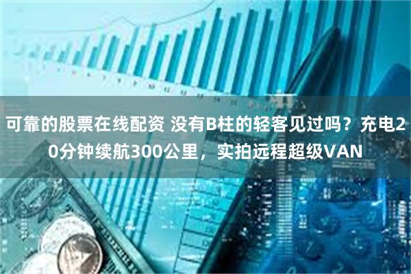 可靠的股票在线配资 没有B柱的轻客见过吗？充电20分钟续航300公里，实拍远程超级VAN