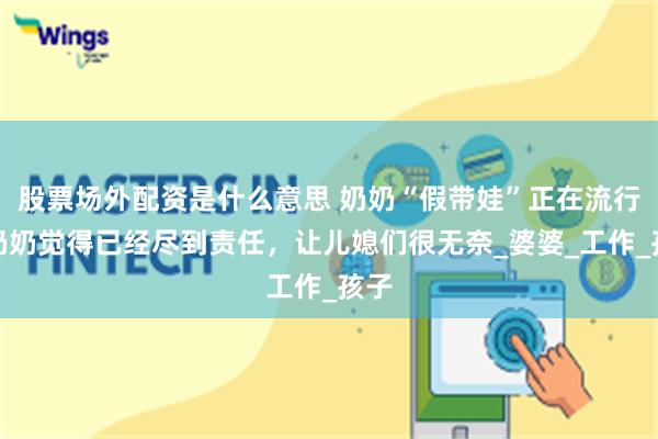 股票场外配资是什么意思 奶奶“假带娃”正在流行，奶奶觉得已经尽到责任，让儿媳们很无奈_婆婆_工作_孩子