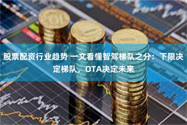 股票配资行业趋势 一文看懂智驾梯队之分：下限决定梯队，OTA决定未来