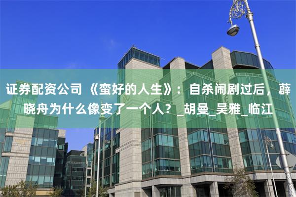 证券配资公司 《蛮好的人生》：自杀闹剧过后，薜晓舟为什么像变了一个人？_胡曼_吴雅_临江