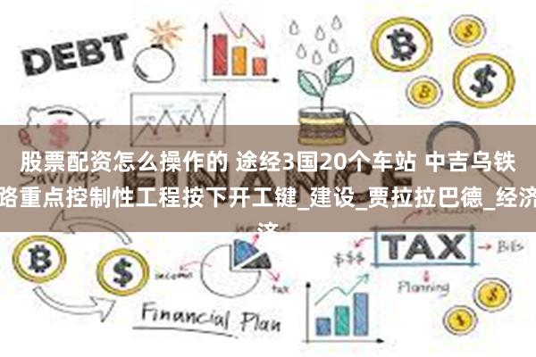 股票配资怎么操作的 途经3国20个车站 中吉乌铁路重点控制性工程按下开工键_建设_贾拉拉巴德_经济