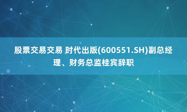 股票交易交易 时代出版(600551.SH)副总经理、财务总监桂宾辞职