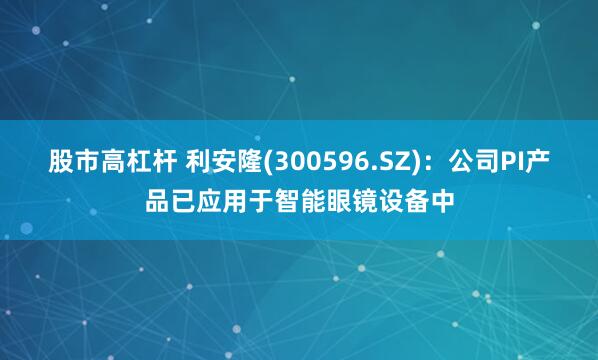 股市高杠杆 利安隆(300596.SZ)：公司PI产品已应用于智能眼镜设备中