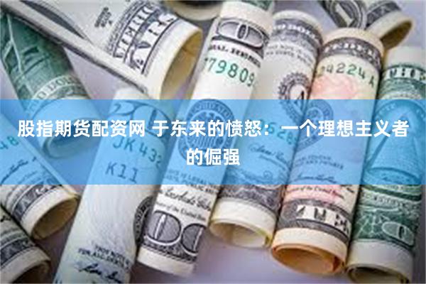 股指期货配资网 于东来的愤怒：一个理想主义者的倔强