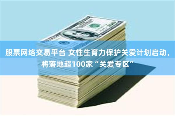 股票网络交易平台 女性生育力保护关爱计划启动，将落地超100家“关爱专区”