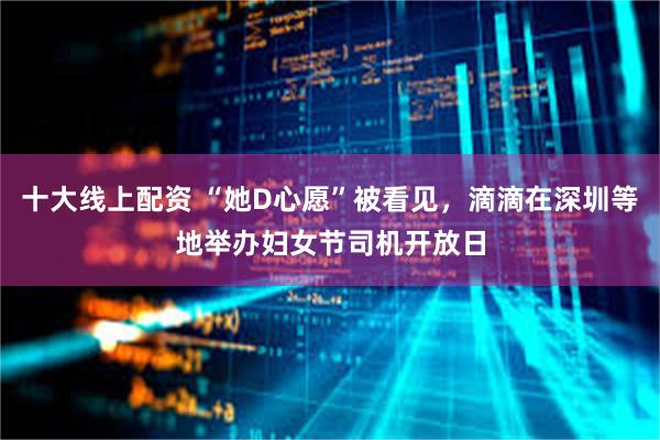 十大线上配资 “她D心愿”被看见，滴滴在深圳等地举办妇女节司机开放日