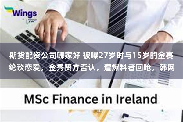 期货配资公司哪家好 被曝27岁时与15岁的金赛纶谈恋爱，金秀贤方否认，遭爆料者回呛，韩网