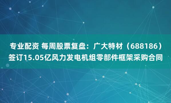 专业配资 每周股票复盘：广大特材（688186）签订15.05亿风力发电机组零部件框架采购合同