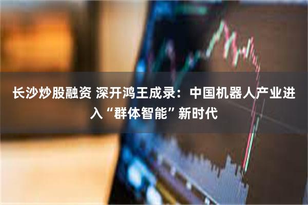 长沙炒股融资 深开鸿王成录：中国机器人产业进入“群体智能”新时代