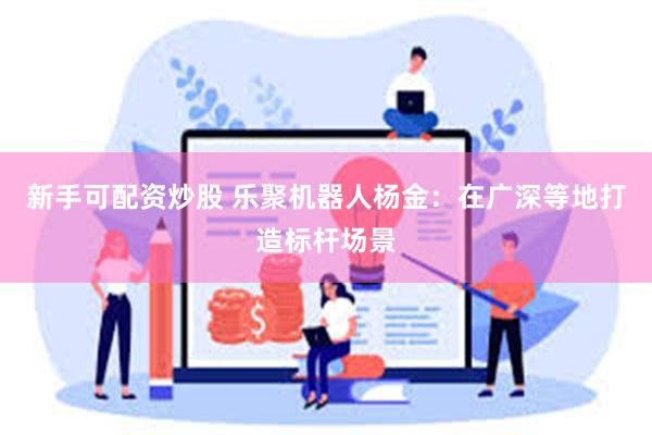 新手可配资炒股 乐聚机器人杨金：在广深等地打造标杆场景