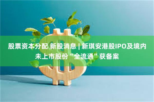 股票资本分配 新股消息 | 新琪安港股IPO及境内未上市股份“全流通”获备案