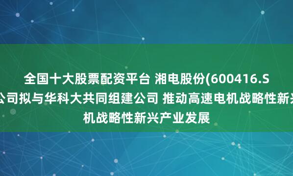 全国十大股票配资平台 湘电股份(600416.SH)全资子公司拟与华科大共同组建公司 推动高速电机战略性新兴产业发展
