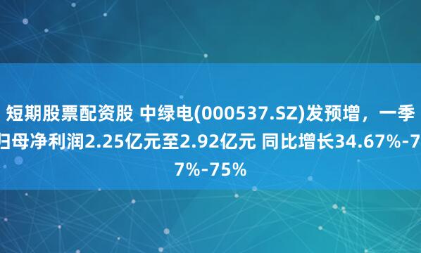 短期股票配资股 中绿电(000537.SZ)发预增，一季度归母净利润2.25亿元至2.92亿元 同比增长34.67%-75%
