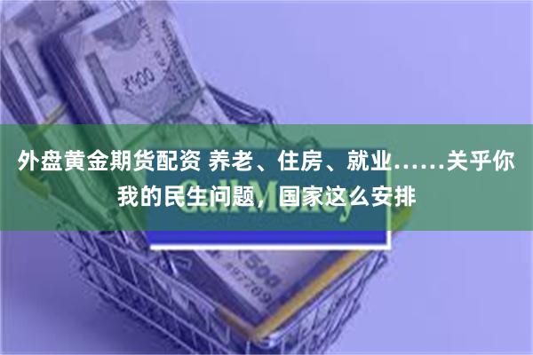 外盘黄金期货配资 养老、住房、就业……关乎你我的民生问题，国家这么安排