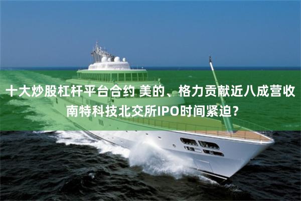 十大炒股杠杆平台合约 美的、格力贡献近八成营收 南特科技北交所IPO时间紧迫？