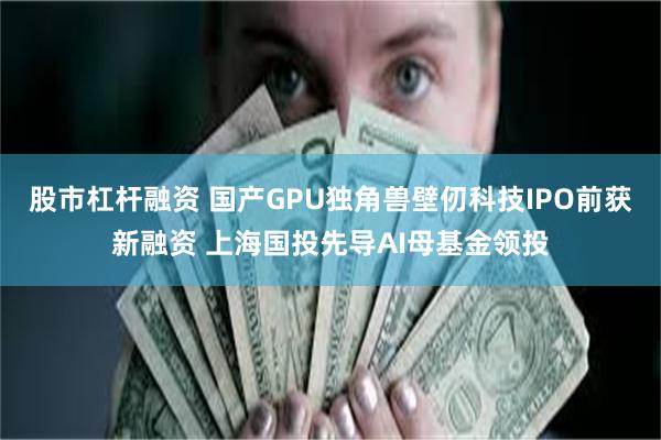股市杠杆融资 国产GPU独角兽壁仞科技IPO前获新融资 上海国投先导AI母基金领投
