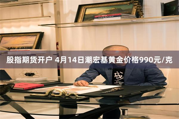 股指期货开户 4月14日潮宏基黄金价格990元/克