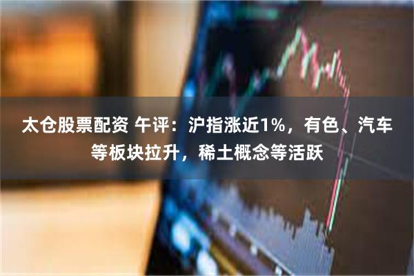 太仓股票配资 午评：沪指涨近1%，有色、汽车等板块拉升，稀土概念等活跃