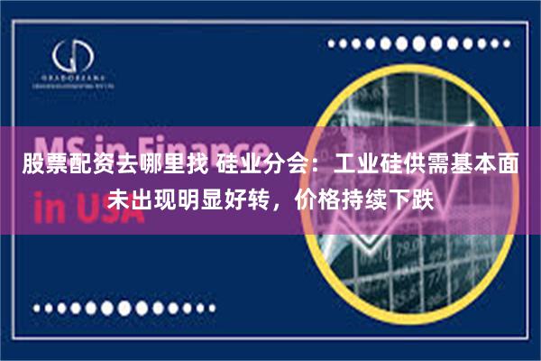 股票配资去哪里找 硅业分会：工业硅供需基本面未出现明显好转，价格持续下跌