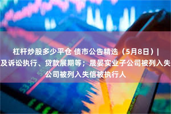杠杆炒股多少平仓 债市公告精选（5月8日）|方圆地产涉及诉讼执行、贷款展期等；晟晏实业子公司被列入失信被执行人