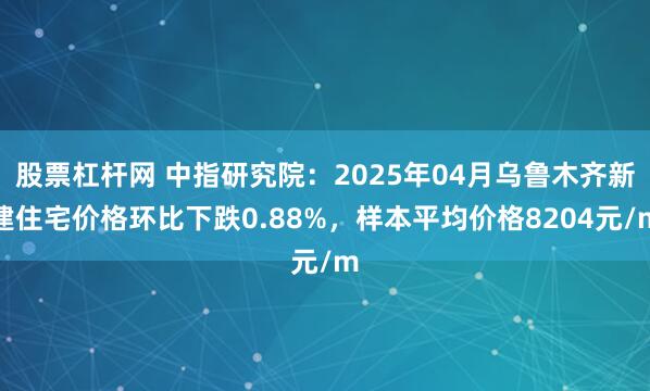 股票杠杆网 中指研究院：2025年04月乌鲁木齐新建住宅价格环比下跌0.88%，样本平均价格8204元/m
