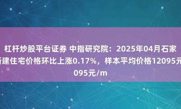 杠杆炒股平台证券 中指研究院：2025年04月石家庄新建住宅价格环比上涨0.17%，样本平均价格12095元/m
