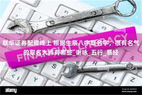 联华证券配资线上 根据生辰八字取名字，很有名气的取名大师有哪些_谢咏_五行_易经