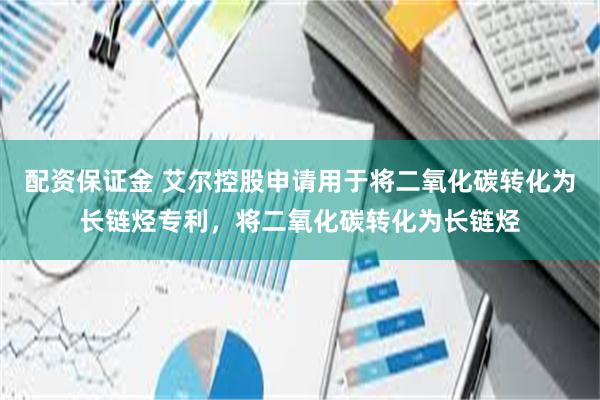 配资保证金 艾尔控股申请用于将二氧化碳转化为长链烃专利，将二氧化碳转化为长链烃