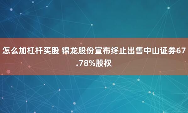 怎么加杠杆买股 锦龙股份宣布终止出售中山证券67.78%股权