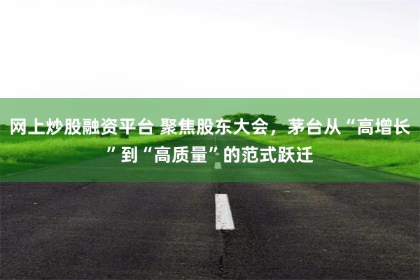 网上炒股融资平台 聚焦股东大会，茅台从“高增长”到“高质量”的范式跃迁