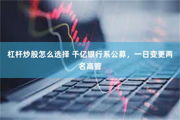 杠杆炒股怎么选择 千亿银行系公募，一日变更两名高管
