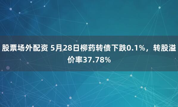 股票场外配资 5月28日柳药转债下跌0.1%，转股溢价率37.78%