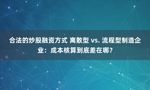 合法的炒股融资方式 离散型 vs. 流程型制造企业：成本核算到底差在哪？