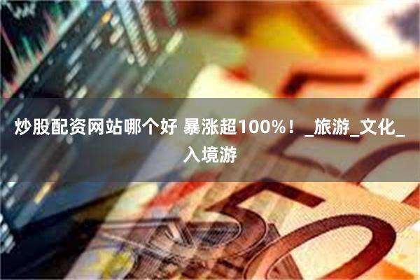炒股配资网站哪个好 暴涨超100%！_旅游_文化_入境游