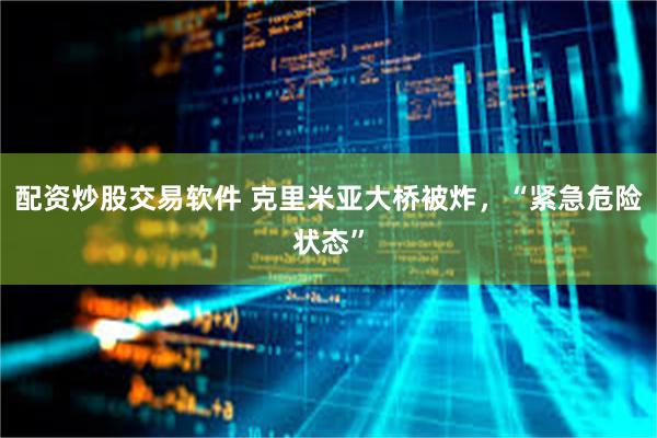 配资炒股交易软件 克里米亚大桥被炸，“紧急危险状态”