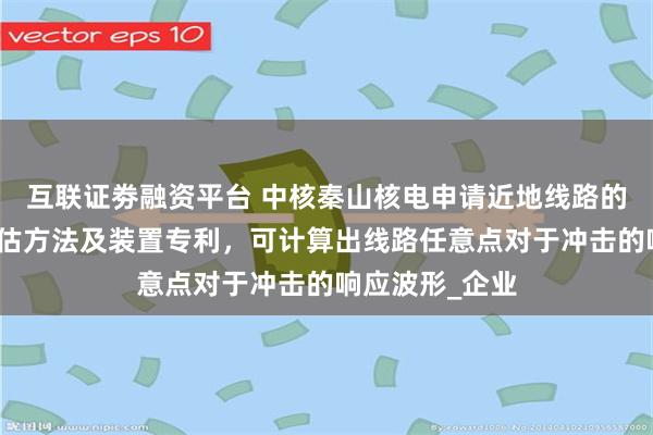 互联证劵融资平台 中核秦山核电申请近地线路的冲击响应的评估方法及装置专利，可计算出线路任意点对于冲击的响应波形_企业