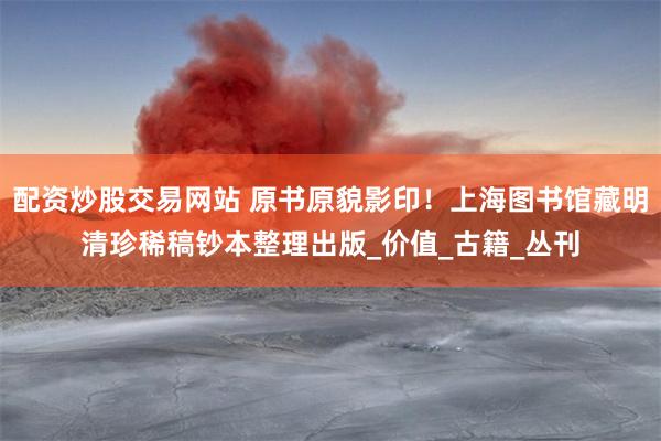 配资炒股交易网站 原书原貌影印！上海图书馆藏明清珍稀稿钞本整理出版_价值_古籍_丛刊