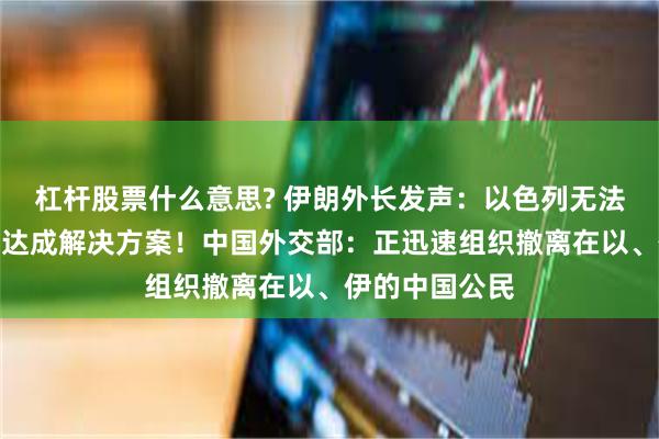 杠杆股票什么意思? 伊朗外长发声：以色列无法通过军事行动达成解决方案！中国外交部：正迅速组织撤离在以、伊的中国公民