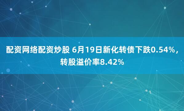 配资网络配资炒股 6月19日新化转债下跌0.54%，转股溢价率8.42%
