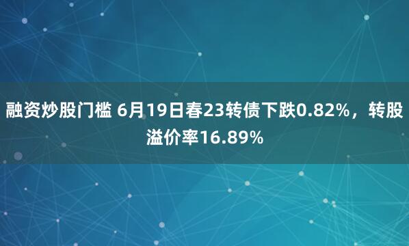 融资炒股门槛 6月19日春23转债下跌0.82%，转股溢价率16.89%