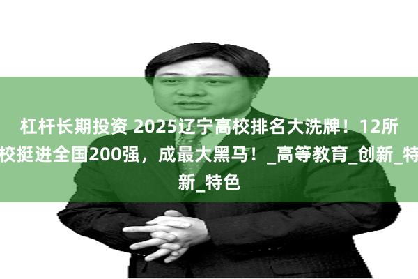 杠杆长期投资 2025辽宁高校排名大洗牌！12所高校挺进全国200强，成最大黑马！_高等教育_创新_特色