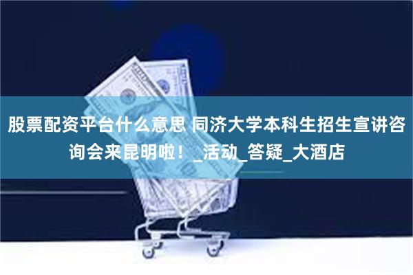 股票配资平台什么意思 同济大学本科生招生宣讲咨询会来昆明啦！_活动_答疑_大酒店